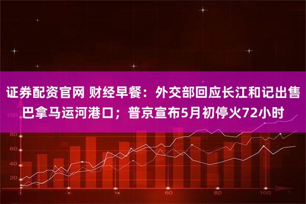 证券配资官网 财经早餐：外交部回应长江和记出售巴拿马运河港口；普京宣布5月初停火72小时