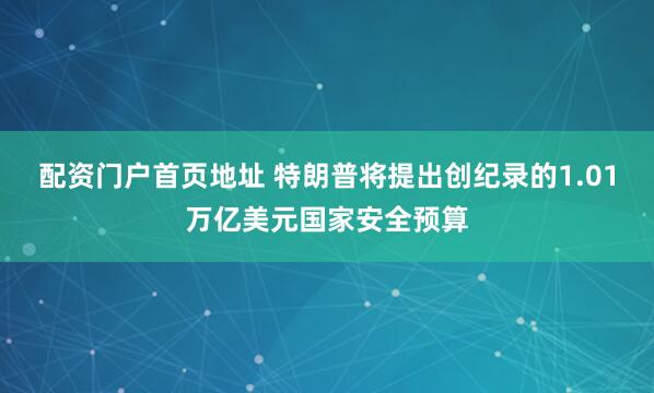 配资门户首页地址 特朗普将提出创纪录的1.01万亿美元国家安全预算