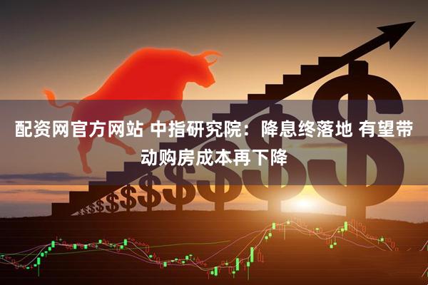 配资网官方网站 中指研究院：降息终落地 有望带动购房成本再下降