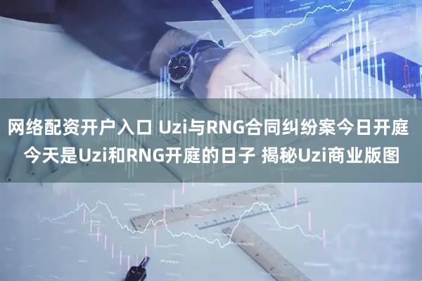 网络配资开户入口 Uzi与RNG合同纠纷案今日开庭 今天是Uzi和RNG开庭的日子 揭秘Uzi商业版图