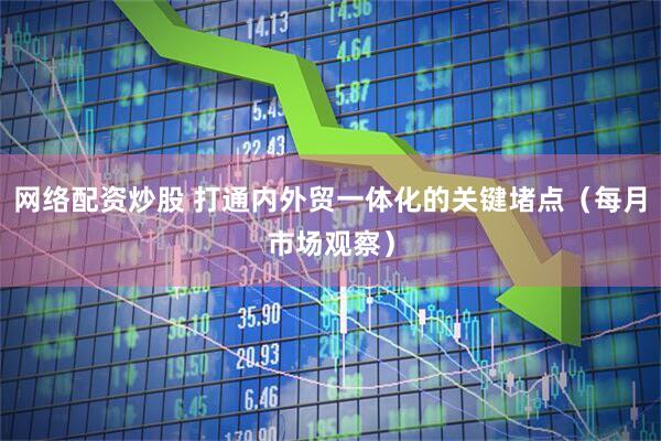 网络配资炒股 打通内外贸一体化的关键堵点（每月市场观察）