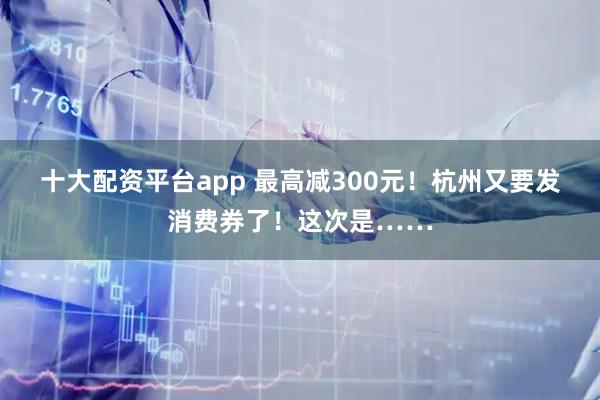 十大配资平台app 最高减300元！杭州又要发消费券了！这次是……