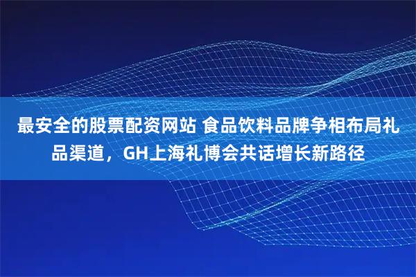 最安全的股票配资网站 食品饮料品牌争相布局礼品渠道，GH上海礼博会共话增长新路径