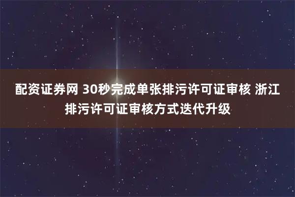 配资证券网 30秒完成单张排污许可证审核 浙江排污许可证审核方式迭代升级