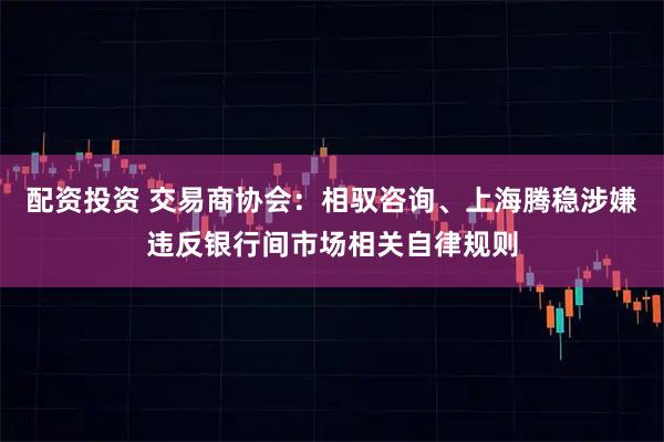 配资投资 交易商协会：相驭咨询、上海腾稳涉嫌违反银行间市场相关自律规则