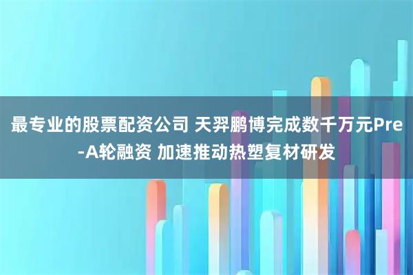 最专业的股票配资公司 天羿鹏博完成数千万元Pre-A轮融资 加速推动热塑复材研发