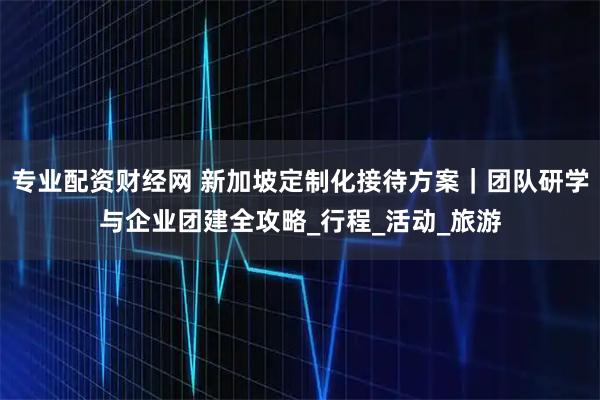 专业配资财经网 新加坡定制化接待方案｜团队研学与企业团建全攻略_行程_活动_旅游