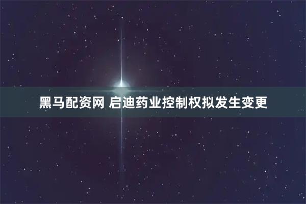 黑马配资网 启迪药业控制权拟发生变更
