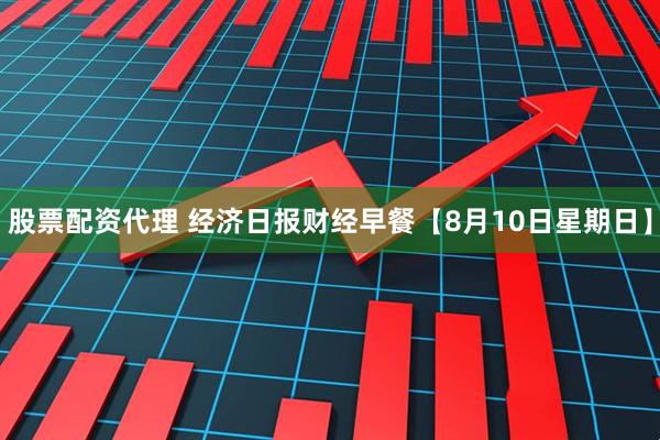 股票配资代理 经济日报财经早餐【8月10日星期日】