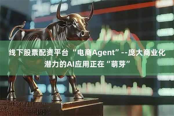 线下股票配资平台 “电商Agent”--庞大商业化潜力的AI应用正在“萌芽”