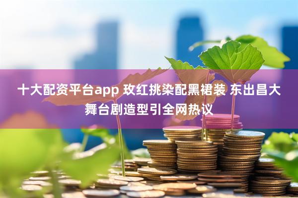 十大配资平台app 玫红挑染配黑裙装 东出昌大舞台剧造型引全网热议